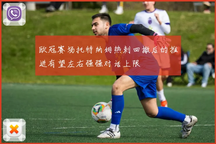 欧冠赛场托特纳姆热刺回撤后的推进有望左右强强对话上限
