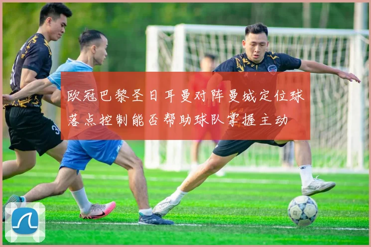 欧冠巴黎圣日耳曼对阵曼城定位球落点控制能否帮助球队掌握主动