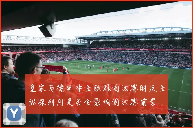 皇家马德里冲击欧冠淘汰赛时反击纵深利用是否会影响淘汰赛前景