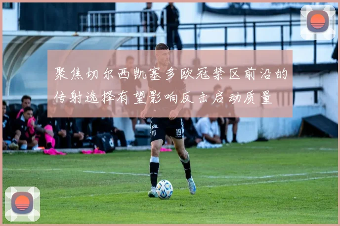 聚焦切尔西凯塞多欧冠禁区前沿的传射选择有望影响反击启动质量