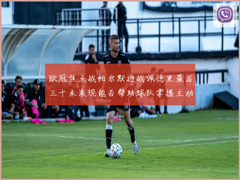 欧冠焦点战帕尔默迎战佩德里最后三十米表现能否帮助球队掌握主动