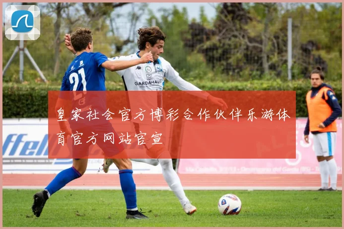 皇家社会官方博彩合作伙伴乐游体育官方网站官宣