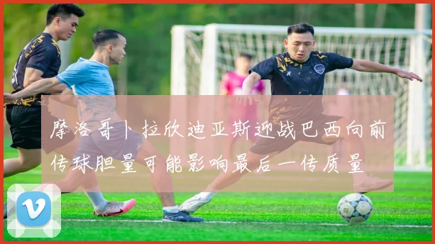 摩洛哥卜拉欣迪亚斯迎战巴西向前传球胆量可能影响最后一传质量